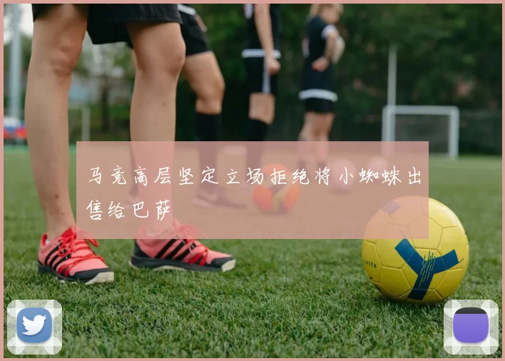 马竞高层坚定立场拒绝将小蜘蛛出售给巴萨
