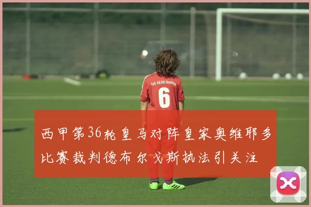 西甲第36轮皇马对阵皇家奥维耶多比赛裁判德布尔戈斯执法引关注