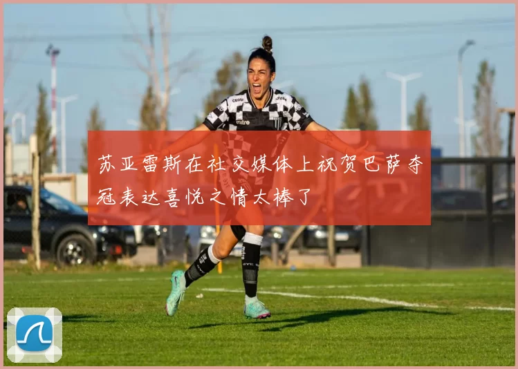 苏亚雷斯在社交媒体上祝贺巴萨夺冠表达喜悦之情太棒了
