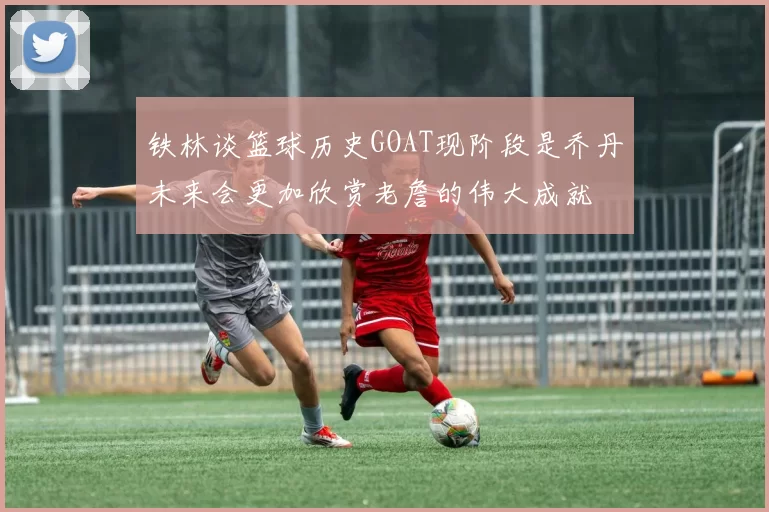铁林谈篮球历史GOAT现阶段是乔丹未来会更加欣赏老詹的伟大成就