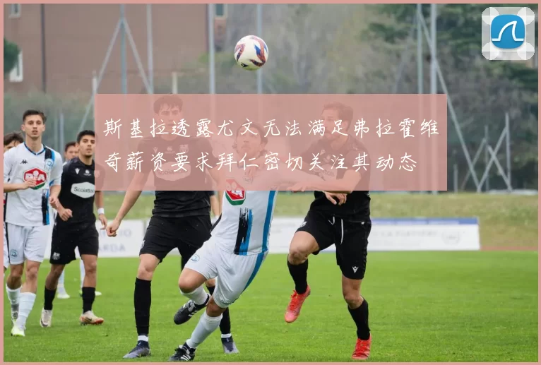 斯基拉透露尤文无法满足弗拉霍维奇薪资要求拜仁密切关注其动态