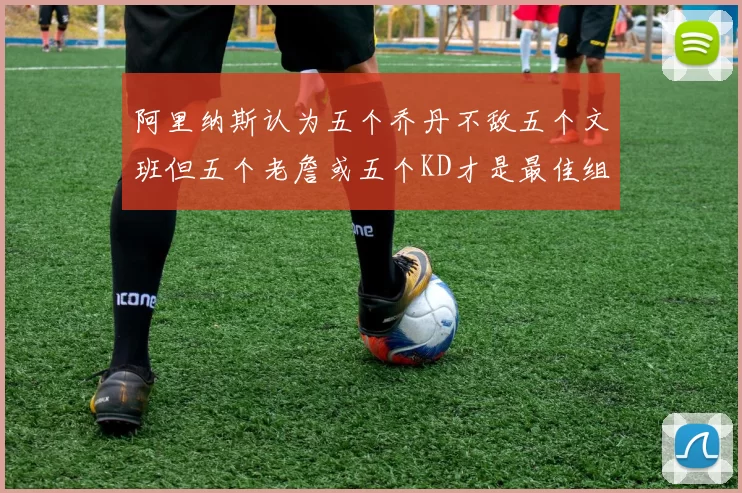 阿里纳斯认为五个乔丹不敌五个文班但五个老詹或五个KD才是最佳组合