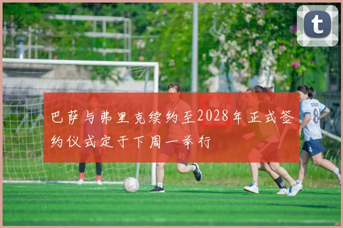 巴萨与弗里克续约至2028年正式签约仪式定于下周一举行