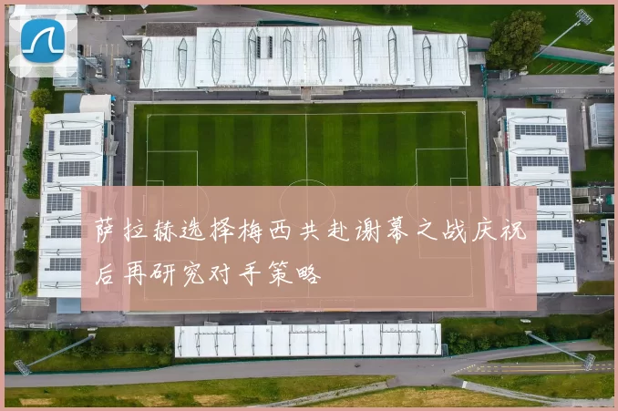 萨拉赫选择梅西共赴谢幕之战庆祝后再研究对手策略