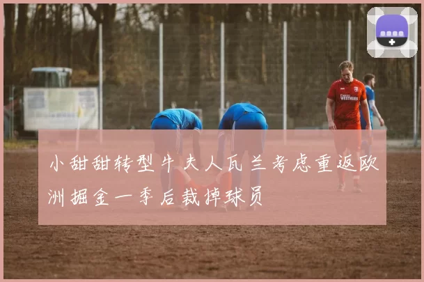 小甜甜转型牛夫人瓦兰考虑重返欧洲掘金一季后裁掉球员