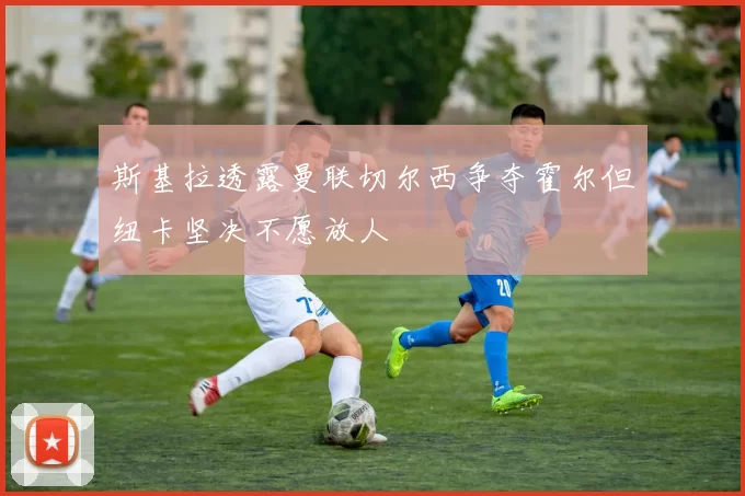 斯基拉透露曼联切尔西争夺霍尔但纽卡坚决不愿放人