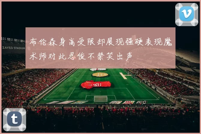 布伦森身高受限却展现强硬表现魔术师对此忍俊不禁笑出声