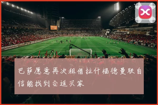 巴萨愿意再次租借拉什福德曼联自信能找到合适买家
