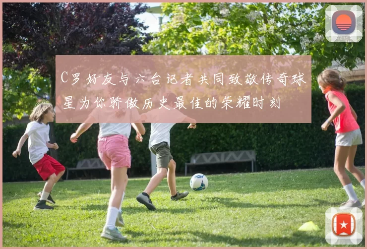 C罗好友与六台记者共同致敬传奇球星为你骄傲历史最佳的荣耀时刻