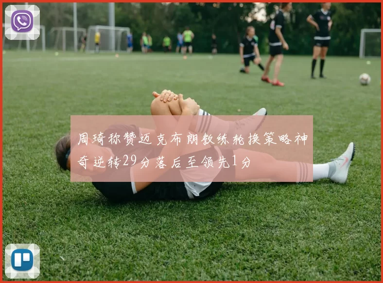 周琦称赞迈克布朗教练轮换策略神奇逆转29分落后至领先1分