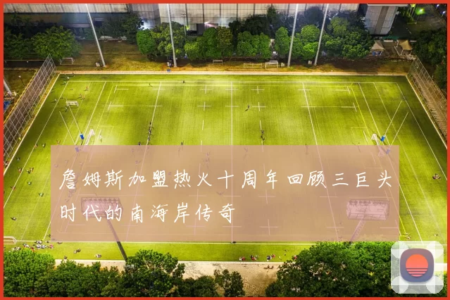 詹姆斯加盟热火十周年回顾三巨头时代的南海岸传奇