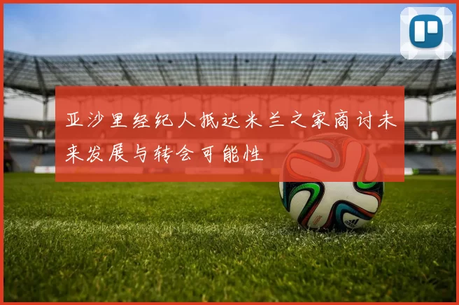亚沙里经纪人抵达米兰之家商讨未来发展与转会可能性