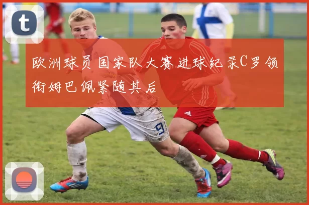 欧洲球员国家队大赛进球纪录C罗领衔姆巴佩紧随其后