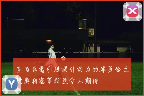 皇马急需引进提升实力的球员哈兰德奥利塞等新星令人期待