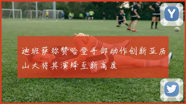 迪班萨称赞哈登手部动作创新亚历山大将其演绎至新高度