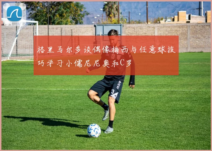 格里马尔多谈偶像梅西与任意球技巧学习小儒尼尼奥和C罗