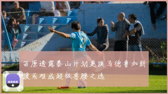苗原透露泰山计划更换马德鲁加新援或难成超级兽腰之选