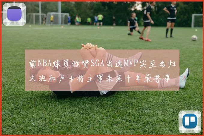 前NBA球员称赞SGA当选MVP实至名归文班和卢卡将主宰未来十年荣誉争夺