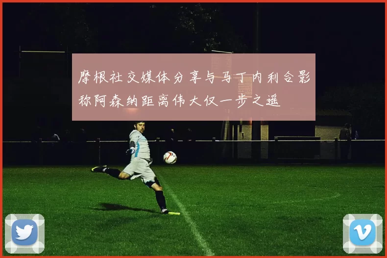 摩根社交媒体分享与马丁内利合影称阿森纳距离伟大仅一步之遥