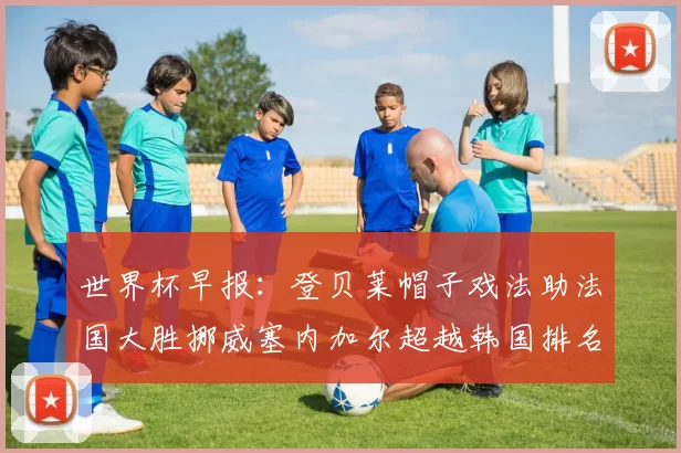 世界杯早报：登贝莱帽子戏法助法国大胜挪威塞内加尔超越韩国排名提升