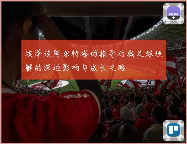 埃泽谈阿尔特塔的指导对我足球理解的深远影响与成长之路